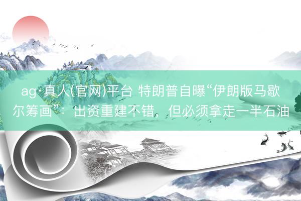ag·真人(官网)平台 特朗普自曝“伊朗版马歇尔筹画”：出资重建不错，但必须拿走一半石油