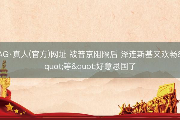 AG·真人(官方)网址 被普京阻隔后 泽连斯基又欢畅"等"好意思国了