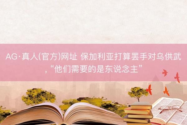 AG·真人(官方)网址 保加利亚打算罢手对乌供武， “他们需要的是东说念主”
