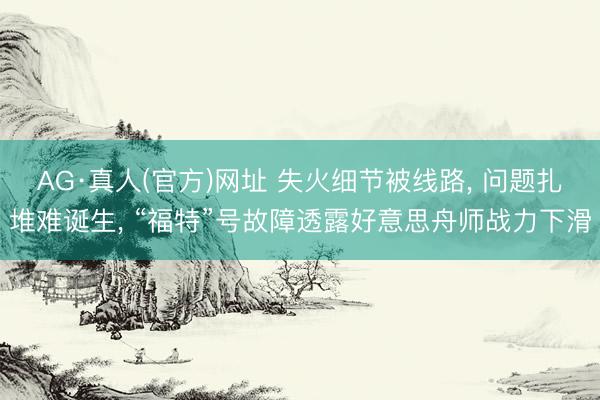 AG·真人(官方)网址 失火细节被线路， 问题扎堆难诞生， “福特”号故障透露好意思舟师战力下滑