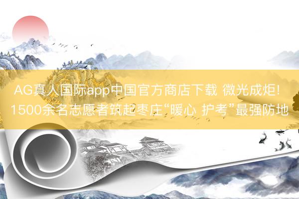 AG真人国际app中国官方商店下载 微光成炬! 1500余名志愿者筑起枣庄“暖心 护考”最强防地