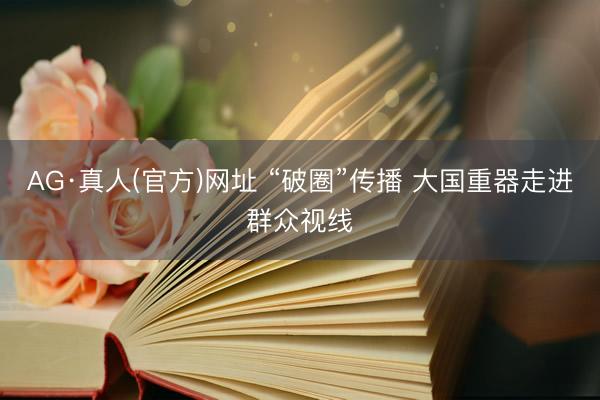 AG·真人(官方)网址 “破圈”传播 大国重器走进群众视线