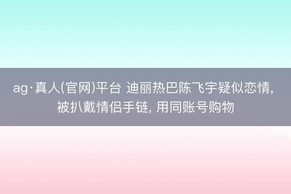 ag·真人(官网)平台 迪丽热巴陈飞宇疑似恋情， 被扒戴情侣手链， 用同账号购物