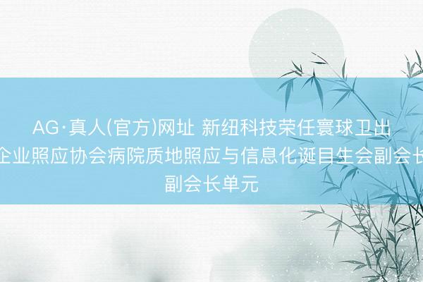 AG·真人(官方)网址 新纽科技荣任寰球卫出产业企业照应协会病院质地照应与信息化诞目生会副会长单元