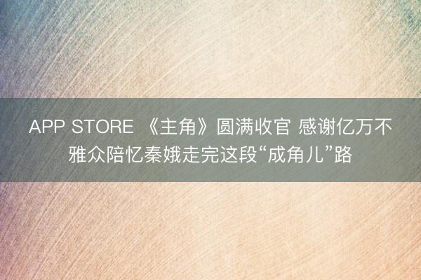 APP STORE 《主角》圆满收官 感谢亿万不雅众陪忆秦娥走完这段“成角儿”路