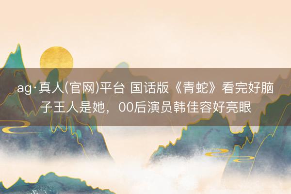 ag·真人(官网)平台 国话版《青蛇》看完好脑子王人是她，00后演员韩佳容好亮眼