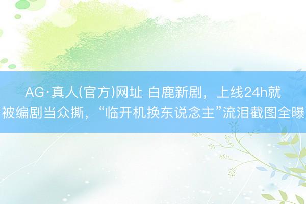 AG·真人(官方)网址 白鹿新剧，上线24h就被编剧当众撕，“临开机换东说念主”流泪截图全曝