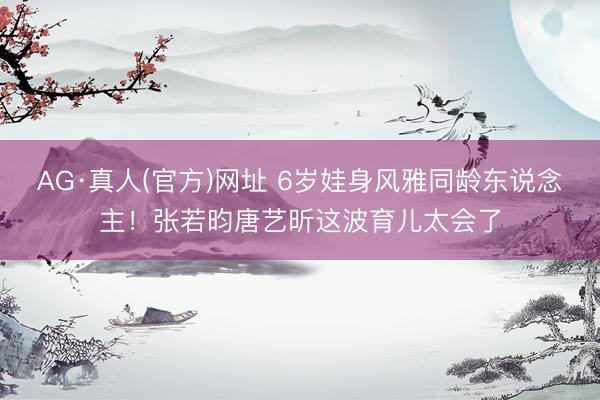 AG·真人(官方)网址 6岁娃身风雅同龄东说念主！张若昀唐艺昕这波育儿太会了