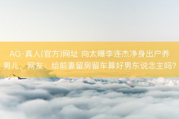 AG·真人(官方)网址 向太曝李连杰净身出户养男儿，网友：给前妻留房留车算好男东说念主吗？