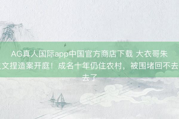 AG真人国际app中国官方商店下载 大衣哥朱之文捏造案开庭！成名十年仍住农村，被围堵回不去了