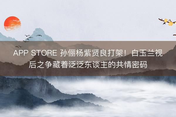 APP STORE 孙俪杨紫贤良打架！白玉兰视后之争藏着泛泛东谈主的共情密码