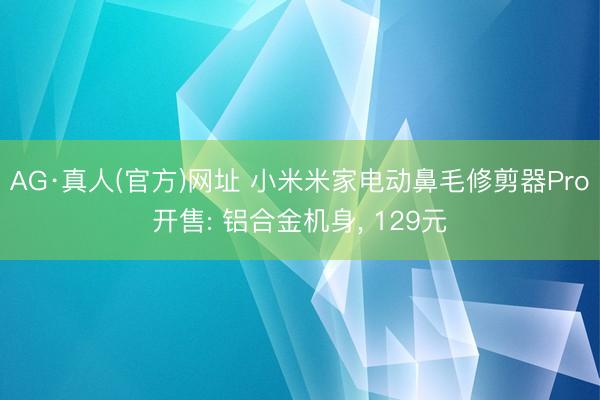 AG·真人(官方)网址 小米米家电动鼻毛修剪器Pro开售: 铝合金机身， 129元