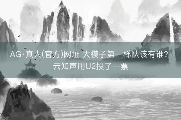 AG·真人(官方)网址 大模子第一梯队该有谁? 云知声用U2投了一票