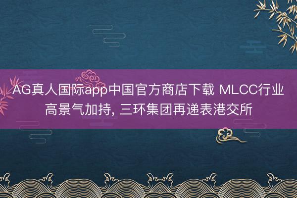 AG真人国际app中国官方商店下载 MLCC行业高景气加持， 三环集团再递表港交所
