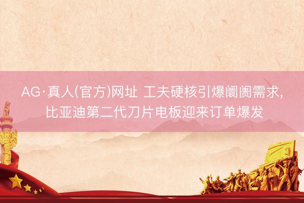 AG·真人(官方)网址 工夫硬核引爆阛阓需求， 比亚迪第二代刀片电板迎来订单爆发