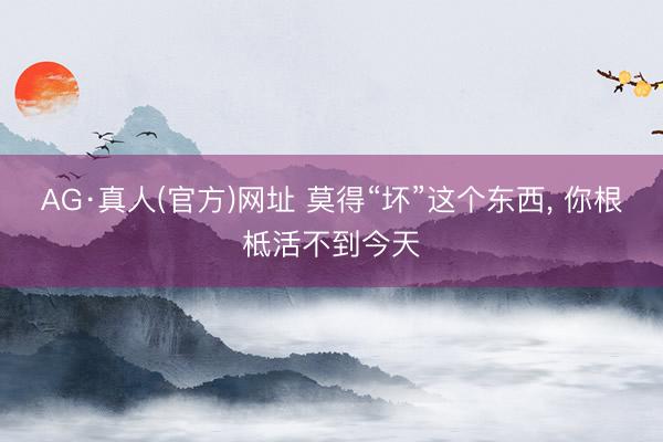 AG·真人(官方)网址 莫得“坏”这个东西， 你根柢活不到今天