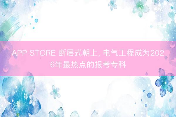APP STORE 断层式朝上， 电气工程成为2026年最热点的报考专科