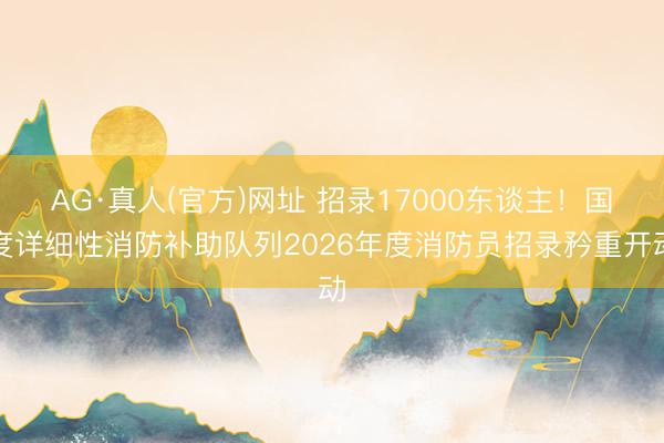 AG·真人(官方)网址 招录17000东谈主！国度详细性消防补助队列2026年度消防员招录矜重开动