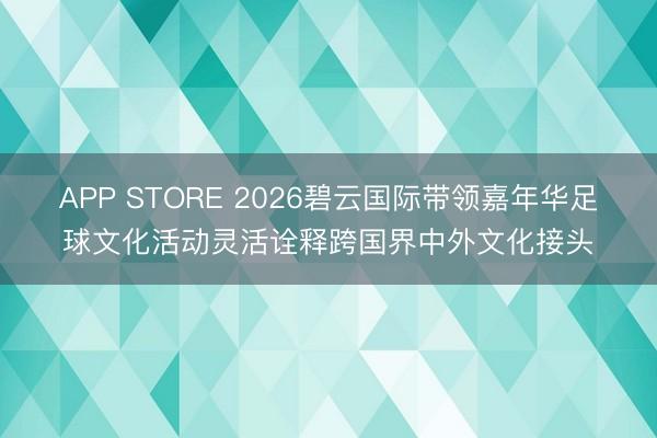 APP STORE 2026碧云国际带领嘉年华足球文化活动灵活诠释跨国界中外文化接头