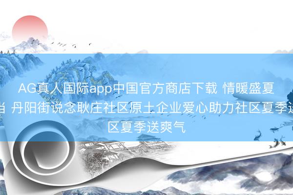 AG真人国际app中国官方商店下载 情暖盛夏显担当 丹阳街说念耿庄社区原土企业爱心助力社区夏季送爽气