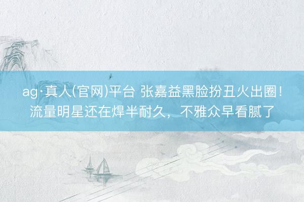 ag·真人(官网)平台 张嘉益黑脸扮丑火出圈!流量明星还在焊半耐久,不雅众早看腻了