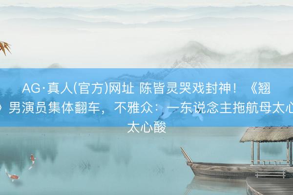 AG·真人(官方)网址 陈皆灵哭戏封神！《翘楚》男演员集体翻车，不雅众：一东说念主拖航母太心酸