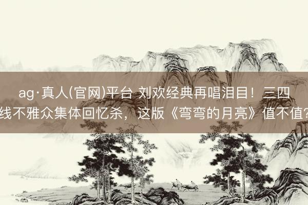 ag·真人(官网)平台 刘欢经典再唱泪目！三四线不雅众集体回忆杀，这版《弯弯的月亮》值不值？