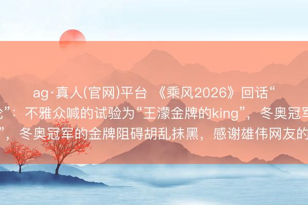 ag·真人(官网)平台 《乘风2026》回话“众人评审疑似不妥言论”：不雅众喊的试验为“王濛金牌的king”，冬奥冠军的金牌阻碍胡乱抹黑，感谢雄伟网友的关心和监督