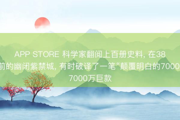 APP STORE 科学家翻阅上百册史料， 在380多年前的幽闭紫禁城， 有时破译了一笔“颠覆明白的7000万巨款