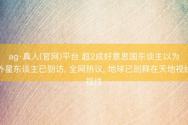 ag·真人(官网)平台 超2成好意思国东谈主以为外星东谈主已到访， 全网热议， 地球已剖释在天地视线