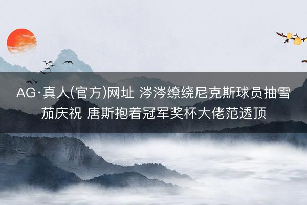 AG·真人(官方)网址 涔涔缭绕尼克斯球员抽雪茄庆祝 唐斯抱着冠军奖杯大佬范透顶