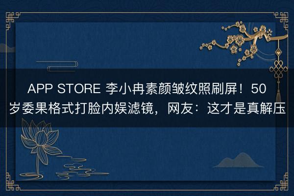 APP STORE 李小冉素颜皱纹照刷屏!50岁委果格式打脸内娱滤镜,网友:这才是真解压