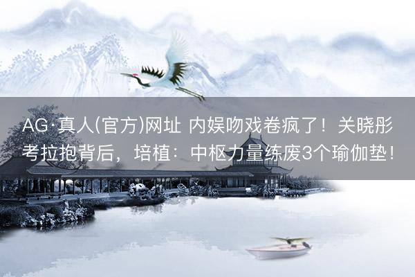 AG·真人(官方)网址 内娱吻戏卷疯了!关晓彤考拉抱背后,培植:中枢力量练废3个瑜伽垫!