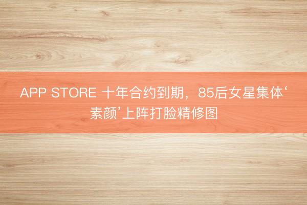 APP STORE 十年合约到期,85后女星集体‘素颜’上阵打脸精修图