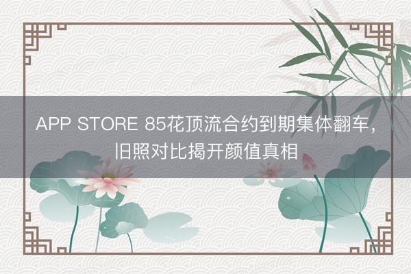 APP STORE 85花顶流合约到期集体翻车，旧照对比揭开颜值真相