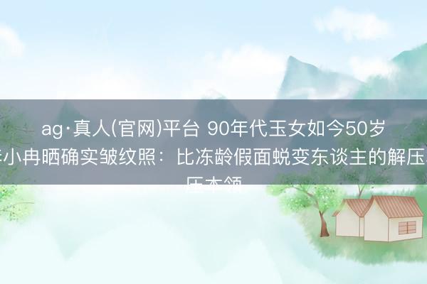 ag·真人(官网)平台 90年代玉女如今50岁，李小冉晒确实皱纹照：比冻龄假面蜕变东谈主的解压本领