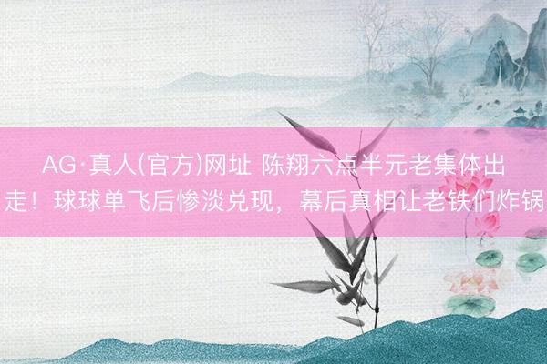 AG·真人(官方)网址 陈翔六点半元老集体出走！球球单飞后惨淡兑现，幕后真相让老铁们炸锅