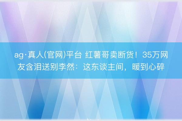 ag·真人(官网)平台 红薯哥卖断货！35万网友含泪送别李然：这东谈主间，暖到心碎