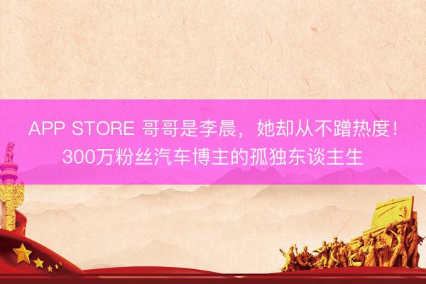 APP STORE 哥哥是李晨，她却从不蹭热度！300万粉丝汽车博主的孤独东谈主生