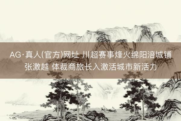 AG·真人(官方)网址 川超赛事烽火绵阳涪城铺张激越 体裁商旅长入激活城市新活力