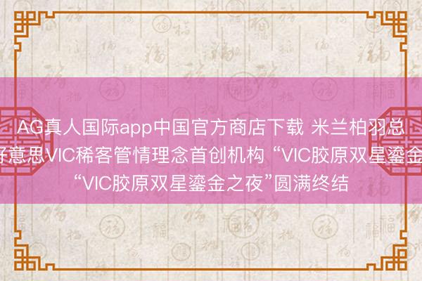 AG真人国际app中国官方商店下载 米兰柏羽总院——中国医好意思VIC稀客管情理念首创机构 “VIC胶原双星鎏金之夜”圆满终结