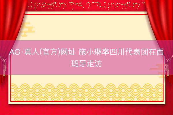 AG·真人(官方)网址 施小琳率四川代表团在西班牙走访