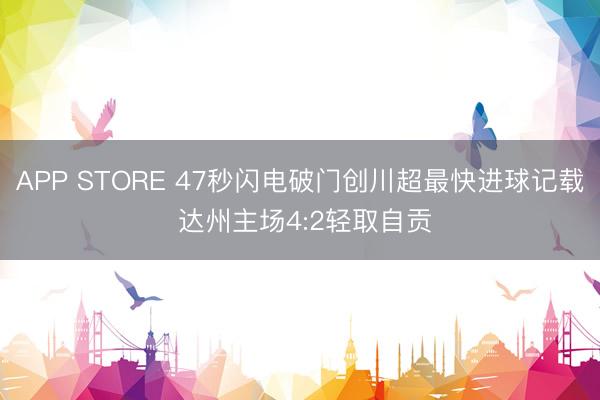 APP STORE 47秒闪电破门创川超最快进球记载 达州主场4:2轻取自贡