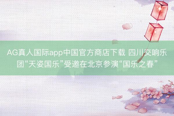 AG真人国际app中国官方商店下载 四川交响乐团“天姿国乐”受邀在北京参演“国乐之春”