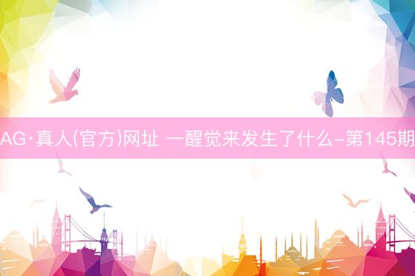 AG·真人(官方)网址 一醒觉来发生了什么-第145期