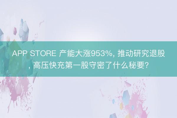 APP STORE 产能大涨953%， 推动研究退股， 高压快充第一股守密了什么秘要?