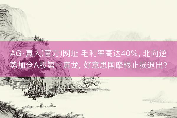 AG·真人(官方)网址 毛利率高达40%， 北向逆势加仓A股第一真龙， 好意思国摩根止损退出?