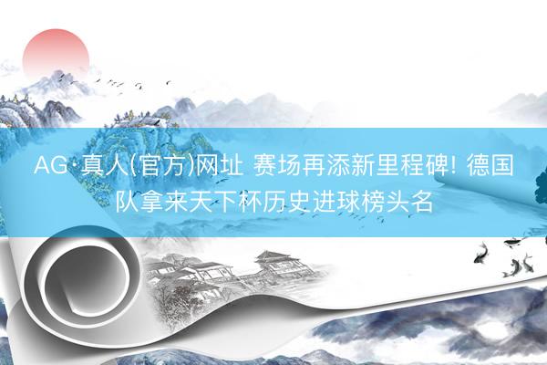 AG·真人(官方)网址 赛场再添新里程碑! 德国队拿来天下杯历史进球榜头名