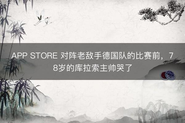 APP STORE 对阵老敌手德国队的比赛前，78岁的库拉索主帅哭了