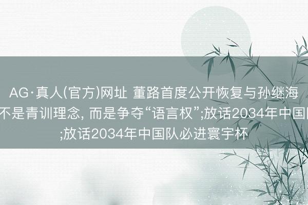 AG·真人(官方)网址 董路首度公开恢复与孙继海争端: 矛盾点不是青训理念， 而是争夺“语言权”;放话2034年中国队必进寰宇杯